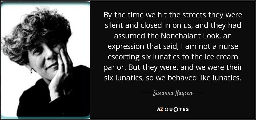 By the time we hit the streets they were silent and closed in on us, and they had assumed the Nonchalant Look, an expression that said, I am not a nurse escorting six lunatics to the ice cream parlor. But they were, and we were their six lunatics, so we behaved like lunatics. - Susanna Kaysen