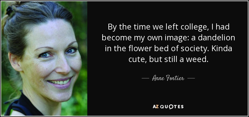 By the time we left college, I had become my own image: a dandelion in the flower bed of society. Kinda cute, but still a weed. - Anne Fortier