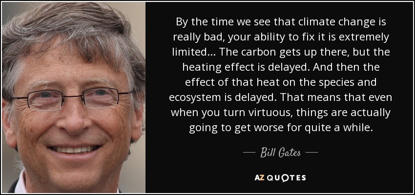 By the time we see that climate change is really bad, your ability to fix it is extremely limited... The carbon gets up there, but the heating effect is delayed. And then the effect of that heat on the species and ecosystem is delayed. That means that even when you turn virtuous, things are actually going to get worse for quite a while. - Bill Gates
