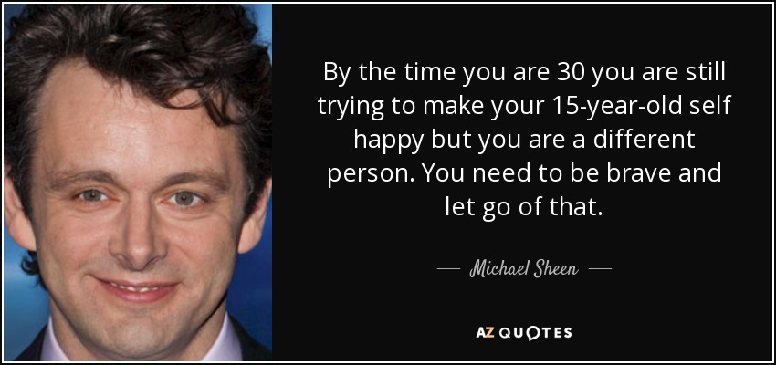 By the time you are 30 you are still trying to make your 15-year-old self happy but you are a different person. You need to be brave and let go of that. - Michael Sheen