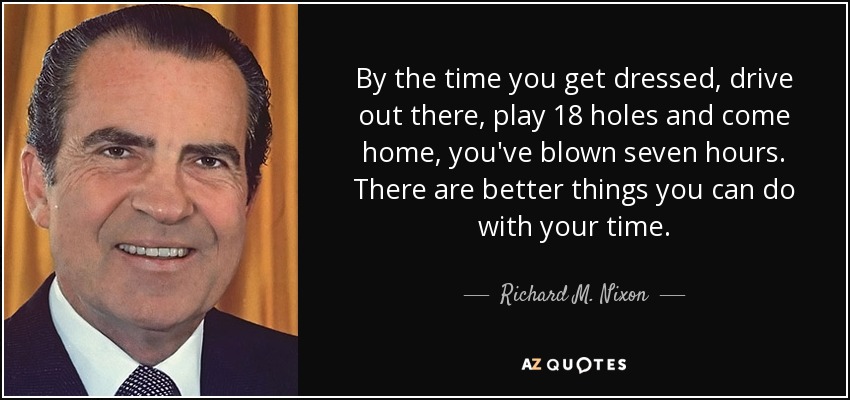 By the time you get dressed, drive out there, play 18 holes and come home, you've blown seven hours. There are better things you can do with your time. - Richard M. Nixon