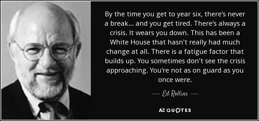 By the time you get to year six, there's never a break . . . and you get tired. There's always a crisis. It wears you down. This has been a White House that hasn't really had much change at all. There is a fatigue factor that builds up. You sometimes don't see the crisis approaching. You're not as on guard as you once were. - Ed Rollins