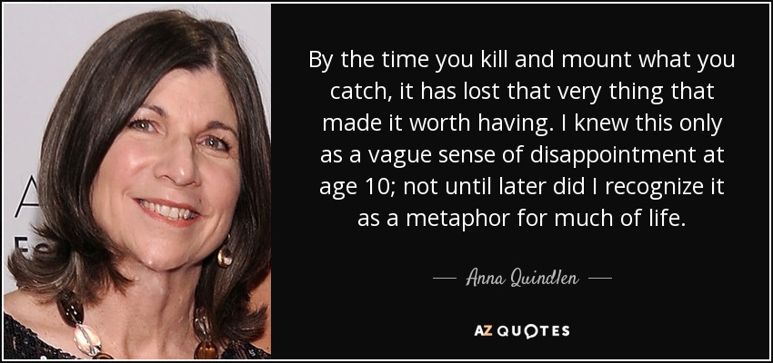 By the time you kill and mount what you catch, it has lost that very thing that made it worth having. I knew this only as a vague sense of disappointment at age 10; not until later did I recognize it as a metaphor for much of life. - Anna Quindlen