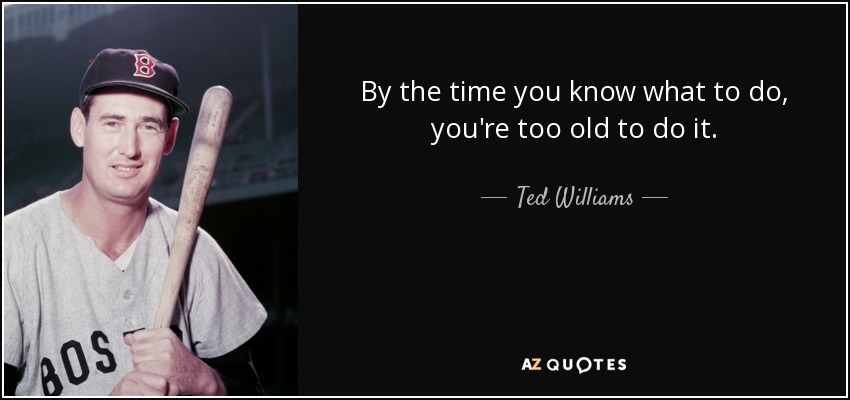 By the time you know what to do, you're too old to do it. - Ted Williams