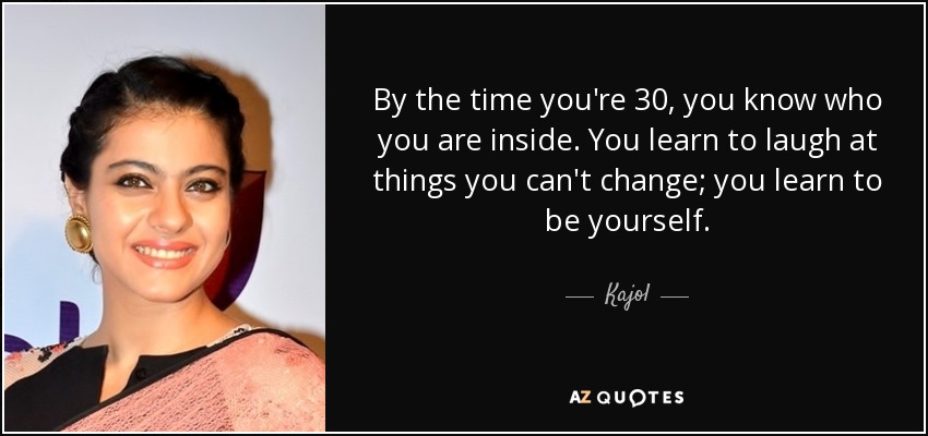 By the time you're 30, you know who you are inside. You learn to laugh at things you can't change; you learn to be yourself. - Kajol