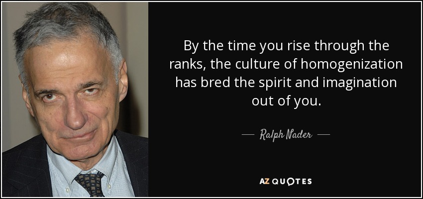 By the time you rise through the ranks, the culture of homogenization has bred the spirit and imagination out of you. - Ralph Nader