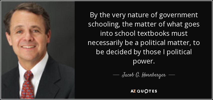 By the very nature of government schooling, the matter of what goes into school textbooks must necessarily be a political matter, to be decided by those I political power. - Jacob G. Hornberger