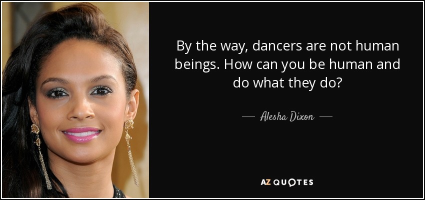 By the way, dancers are not human beings. How can you be human and do what they do? - Alesha Dixon