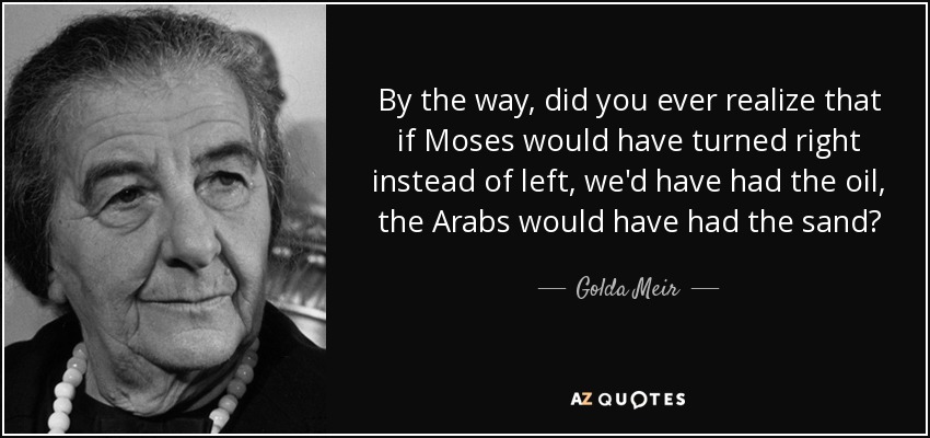 By the way, did you ever realize that if Moses would have turned right instead of left, we'd have had the oil, the Arabs would have had the sand? - Golda Meir