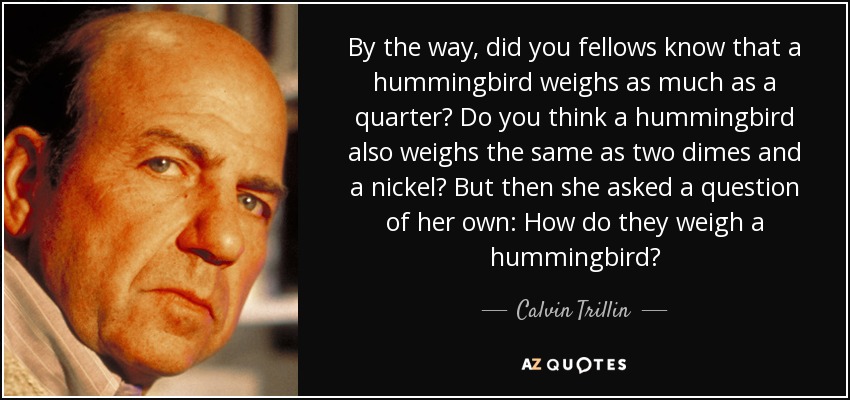 By the way, did you fellows know that a hummingbird weighs as much as a quarter? Do you think a hummingbird also weighs the same as two dimes and a nickel? But then she asked a question of her own: How do they weigh a hummingbird? - Calvin Trillin