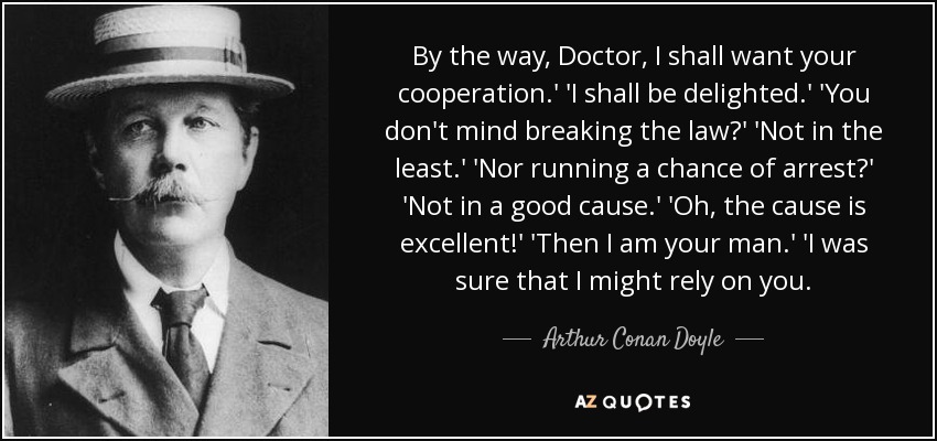 By the way, Doctor, I shall want your cooperation.' 'I shall be delighted.' 'You don't mind breaking the law?' 'Not in the least.' 'Nor running a chance of arrest?' 'Not in a good cause.' 'Oh, the cause is excellent!' 'Then I am your man.' 'I was sure that I might rely on you. - Arthur Conan Doyle