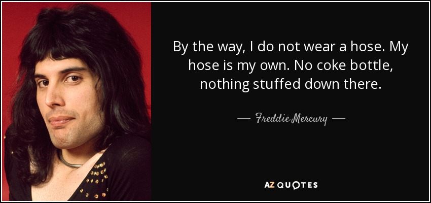 By the way, I do not wear a hose. My hose is my own. No coke bottle, nothing stuffed down there. - Freddie Mercury