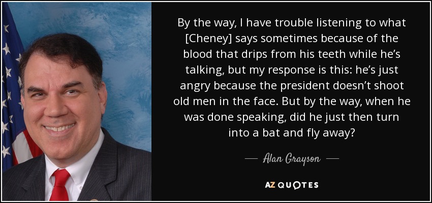 By the way, I have trouble listening to what [Cheney] says sometimes because of the blood that drips from his teeth while he’s talking, but my response is this: he’s just angry because the president doesn’t shoot old men in the face. But by the way, when he was done speaking, did he just then turn into a bat and fly away? - Alan Grayson