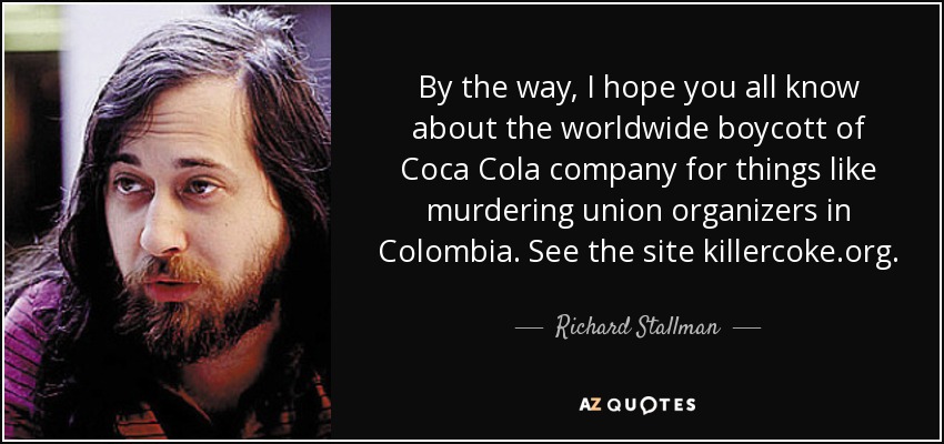 By the way, I hope you all know about the worldwide boycott of Coca Cola company for things like murdering union organizers in Colombia. See the site killercoke.org. - Richard Stallman