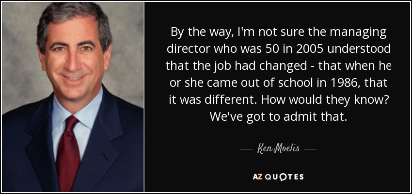By the way, I'm not sure the managing director who was 50 in 2005 understood that the job had changed - that when he or she came out of school in 1986, that it was different. How would they know? We've got to admit that. - Ken Moelis