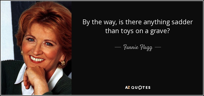 By the way, is there anything sadder than toys on a grave? - Fannie Flagg
