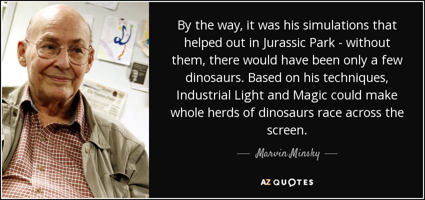 By the way, it was his simulations that helped out in Jurassic Park - without them, there would have been only a few dinosaurs. Based on his techniques, Industrial Light and Magic could make whole herds of dinosaurs race across the screen. - Marvin Minsky