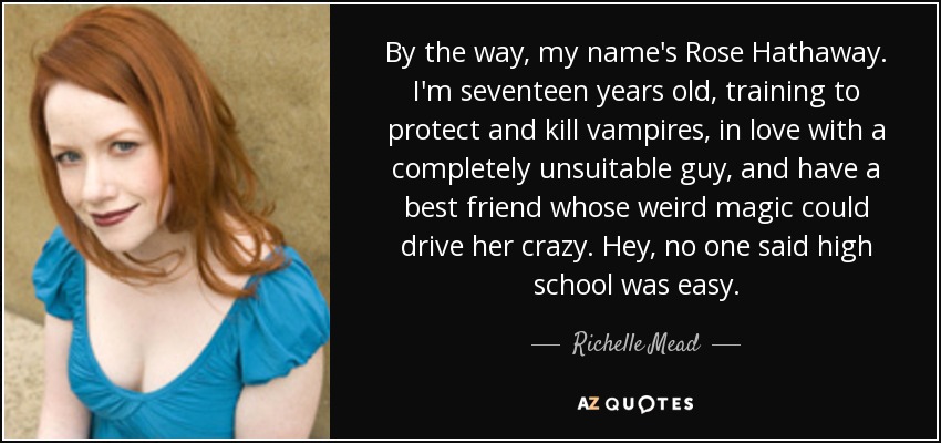 By the way, my name's Rose Hathaway. I'm seventeen years old, training to protect and kill vampires, in love with a completely unsuitable guy, and have a best friend whose weird magic could drive her crazy. Hey, no one said high school was easy. - Richelle Mead