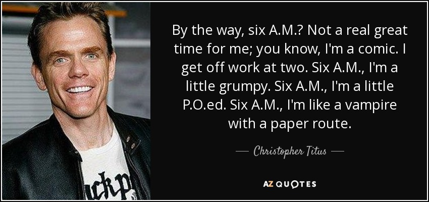 By the way, six A.M.? Not a real great time for me; you know, I'm a comic. I get off work at two. Six A.M., I'm a little grumpy. Six A.M., I'm a little P.O.ed. Six A.M., I'm like a vampire with a paper route. - Christopher Titus