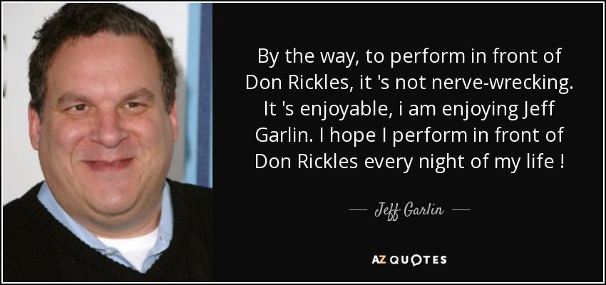 By the way, to perform in front of Don Rickles, it 's not nerve-wrecking. It 's enjoyable, i am enjoying Jeff Garlin. I hope I perform in front of Don Rickles every night of my life ! - Jeff Garlin