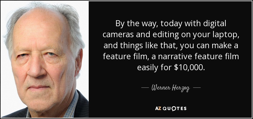 By the way, today with digital cameras and editing on your laptop, and things like that, you can make a feature film, a narrative feature film easily for $10,000. - Werner Herzog