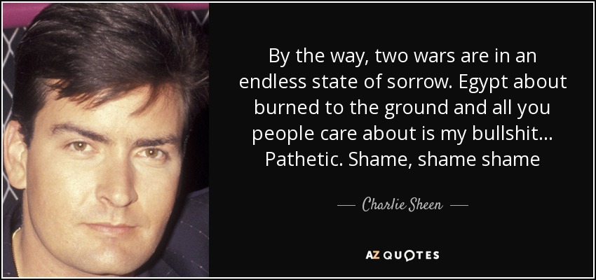 By the way, two wars are in an endless state of sorrow. Egypt about burned to the ground and all you people care about is my bullshit... Pathetic. Shame, shame shame - Charlie Sheen