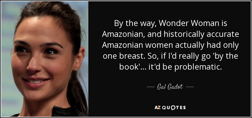 By the way, Wonder Woman is Amazonian, and historically accurate Amazonian women actually had only one breast. So, if I'd really go 'by the book' ... it'd be problematic. - Gal Gadot