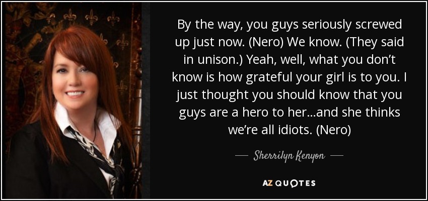 By the way, you guys seriously screwed up just now. (Nero) We know. (They said in unison.) Yeah, well, what you don’t know is how grateful your girl is to you. I just thought you should know that you guys are a hero to her…and she thinks we’re all idiots. (Nero) - Sherrilyn Kenyon