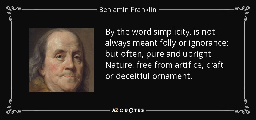 By the word simplicity, is not always meant folly or ignorance; but often, pure and upright Nature, free from artifice, craft or deceitful ornament. - Benjamin Franklin