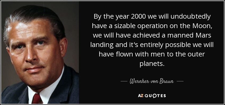 By the year 2000 we will undoubtedly have a sizable operation on the Moon, we will have achieved a manned Mars landing and it's entirely possible we will have flown with men to the outer planets. - Wernher von Braun