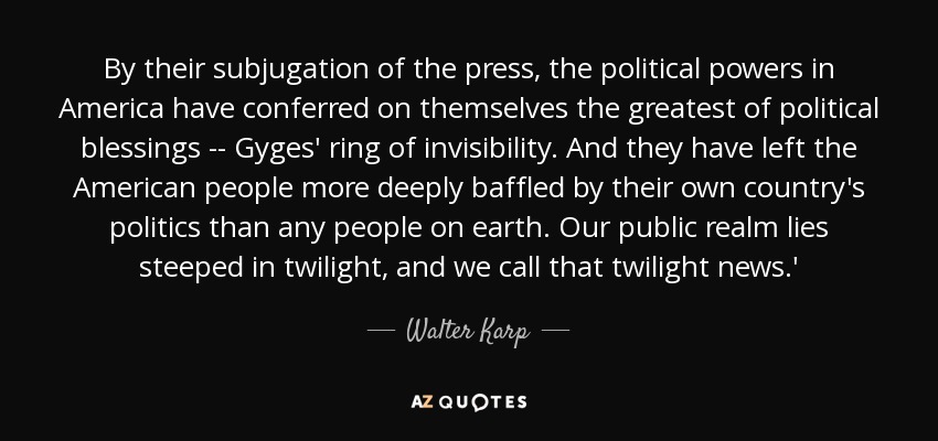 By their subjugation of the press, the political powers in America have conferred on themselves the greatest of political blessings -- Gyges' ring of invisibility. And they have left the American people more deeply baffled by their own country's politics than any people on earth. Our public realm lies steeped in twilight, and we call that twilight news.' - Walter Karp