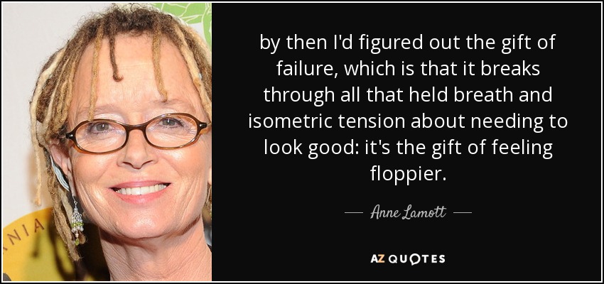 by then I'd figured out the gift of failure, which is that it breaks through all that held breath and isometric tension about needing to look good: it's the gift of feeling floppier. - Anne Lamott