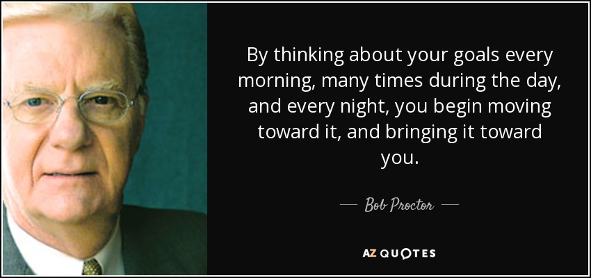 By thinking about your goals every morning, many times during the day, and every night, you begin moving toward it, and bringing it toward you. - Bob Proctor