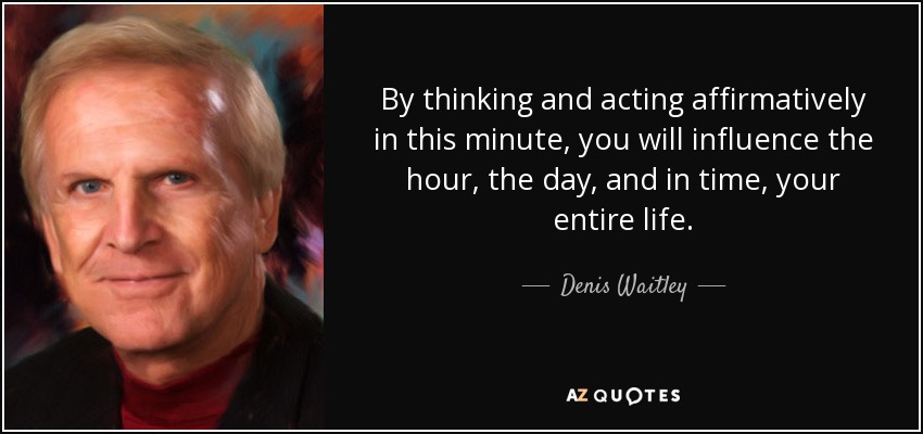 By thinking and acting affirmatively in this minute, you will influence the hour, the day, and in time, your entire life. - Denis Waitley