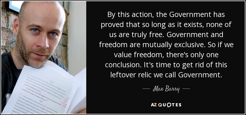 By this action, the Government has proved that so long as it exists, none of us are truly free. Government and freedom are mutually exclusive. So if we value freedom, there's only one conclusion. It's time to get rid of this leftover relic we call Government. - Max Barry