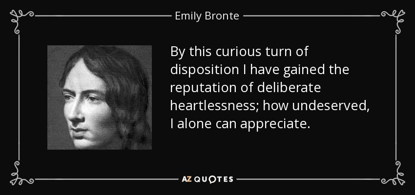 By this curious turn of disposition I have gained the reputation of deliberate heartlessness; how undeserved, I alone can appreciate. - Emily Bronte