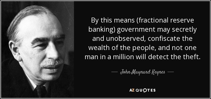 By this means (fractional reserve banking) government may secretly and unobserved, confiscate the wealth of the people, and not one man in a million will detect the theft. - John Maynard Keynes
