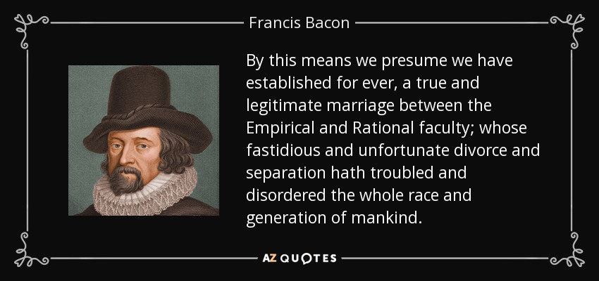 By this means we presume we have established for ever, a true and legitimate marriage between the Empirical and Rational faculty; whose fastidious and unfortunate divorce and separation hath troubled and disordered the whole race and generation of mankind. - Francis Bacon