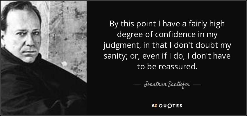 By this point I have a fairly high degree of confidence in my judgment, in that I don't doubt my sanity; or, even if I do, I don't have to be reassured. - Jonathan Santlofer