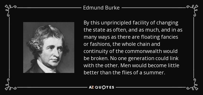 By this unprincipled facility of changing the state as often, and as much, and in as many ways as there are floating fancies or fashions, the whole chain and continuity of the commonwealth would be broken. No one generation could link with the other. Men would become little better than the flies of a summer. - Edmund Burke