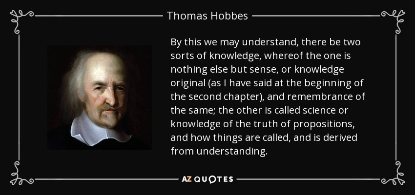 By this we may understand, there be two sorts of knowledge, whereof the one is nothing else but sense, or knowledge original (as I have said at the beginning of the second chapter), and remembrance of the same; the other is called science or knowledge of the truth of propositions, and how things are called, and is derived from understanding. - Thomas Hobbes