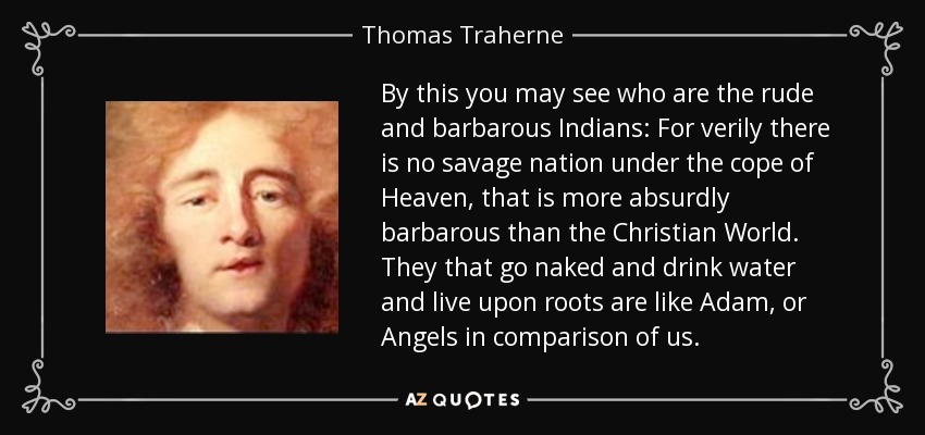 By this you may see who are the rude and barbarous Indians: For verily there is no savage nation under the cope of Heaven, that is more absurdly barbarous than the Christian World. They that go naked and drink water and live upon roots are like Adam, or Angels in comparison of us. - Thomas Traherne