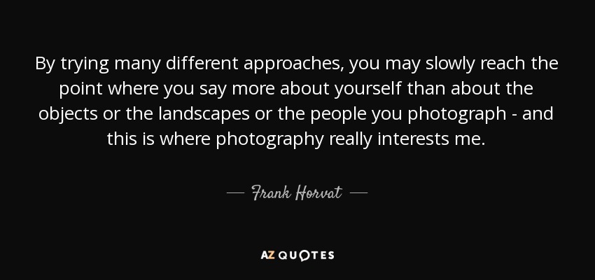 By trying many different approaches, you may slowly reach the point where you say more about yourself than about the objects or the landscapes or the people you photograph - and this is where photography really interests me. - Frank Horvat
