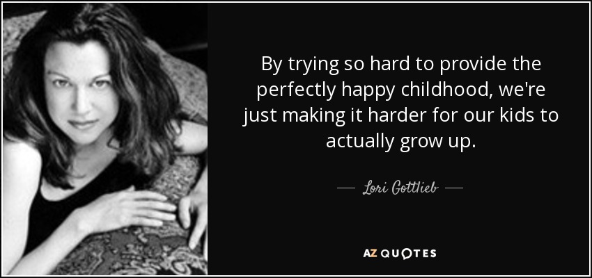 By trying so hard to provide the perfectly happy childhood, we're just making it harder for our kids to actually grow up. - Lori Gottlieb