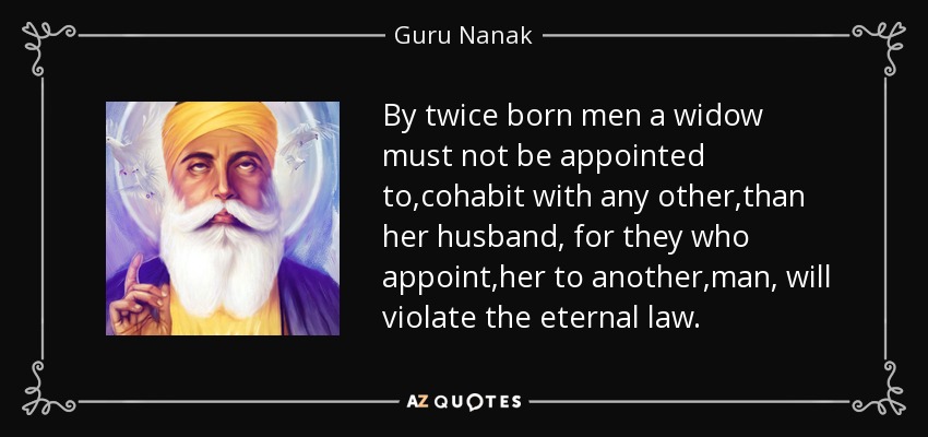 By twice born men a widow must not be appointed to ,cohabit with any other ,than her husband , for they who appoint ,her to another ,man , will violate the eternal law. - Guru Nanak