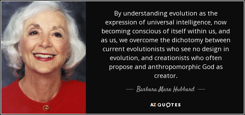 By understanding evolution as the expression of universal intelligence, now becoming conscious of itself within us, and as us, we overcome the dichotomy between current evolutionists who see no design in evolution, and creationists who often propose and anthropomorphic God as creator. - Barbara Marx Hubbard