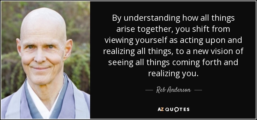 By understanding how all things arise together, you shift from viewing yourself as acting upon and realizing all things, to a new vision of seeing all things coming forth and realizing you. - Reb Anderson