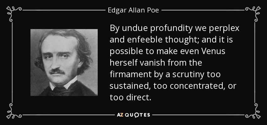 By undue profundity we perplex and enfeeble thought; and it is possible to make even Venus herself vanish from the firmament by a scrutiny too sustained, too concentrated, or too direct. - Edgar Allan Poe