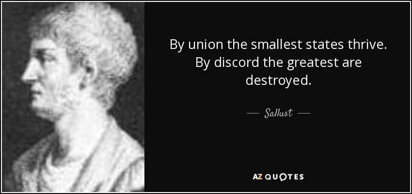 By union the smallest states thrive. By discord the greatest are destroyed. - Sallust