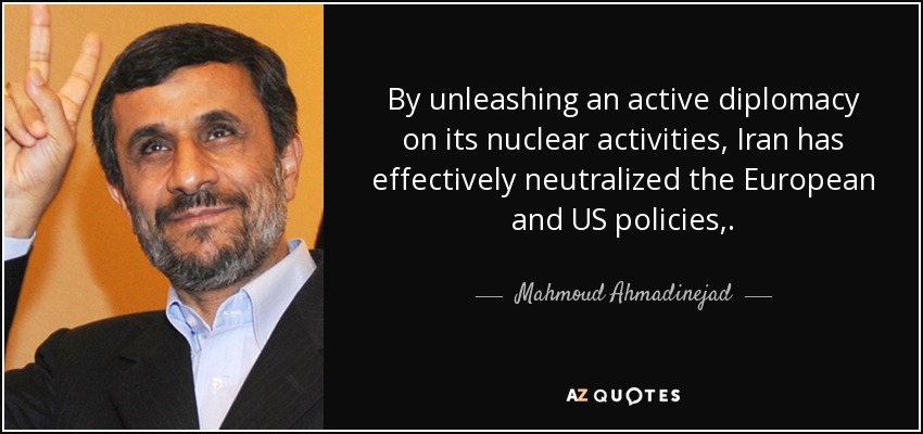 By unleashing an active diplomacy on its nuclear activities, Iran has effectively neutralized the European and US policies,. - Mahmoud Ahmadinejad